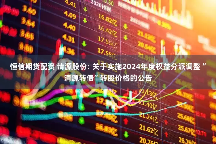 恒信期货配资 清源股份: 关于实施2024年度权益分派调整“清源转债”转股价格的公告