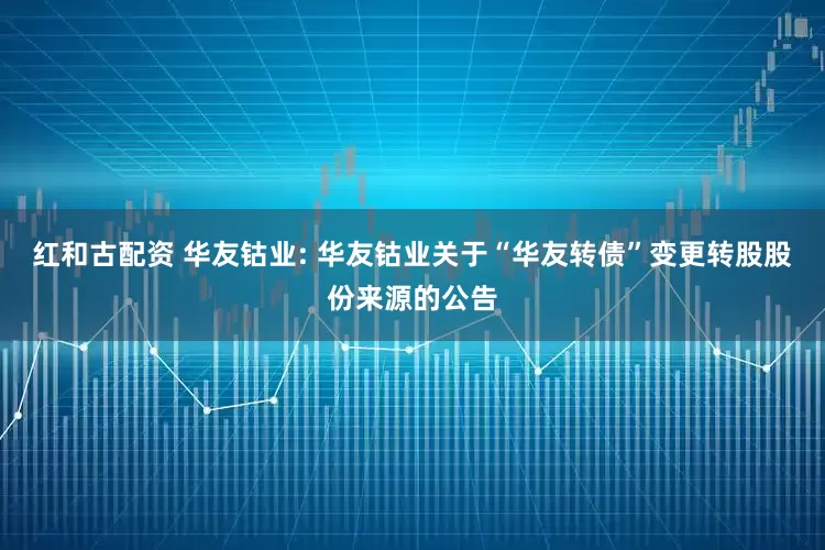 红和古配资 华友钴业: 华友钴业关于“华友转债”变更转股股份来源的公告