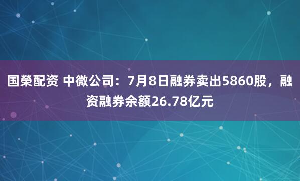 国榮配资 中微公司：7月8日融券卖出5860股，融资融券余额26.78亿元