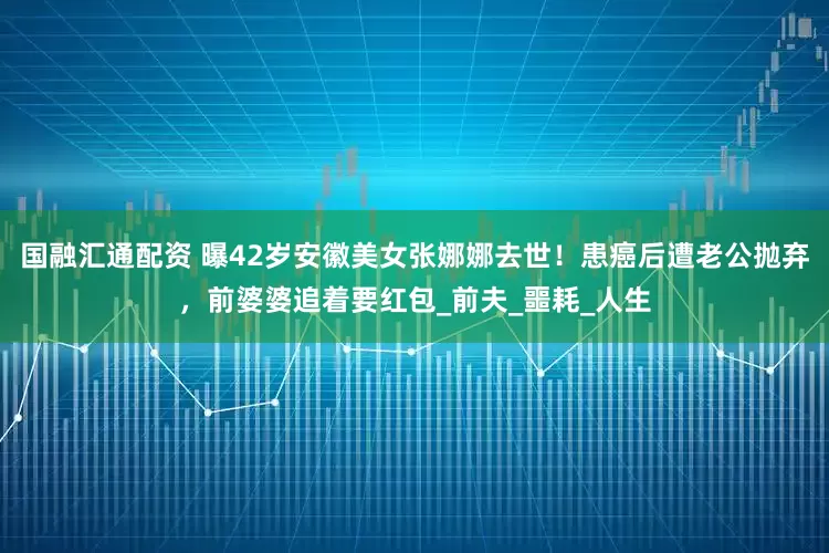 国融汇通配资 曝42岁安徽美女张娜娜去世！患癌后遭老公抛弃，前婆婆追着要红包_前夫_噩耗_人生
