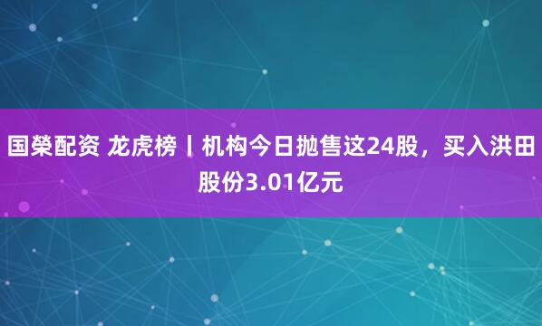 国榮配资 龙虎榜丨机构今日抛售这24股，买入洪田股份3.01亿元