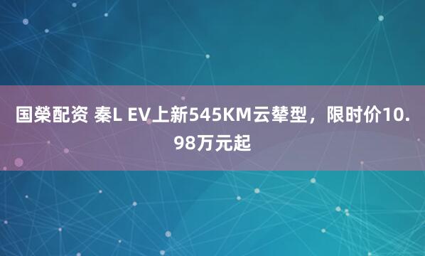 国榮配资 秦L EV上新545KM云辇型，限时价10.98万元起