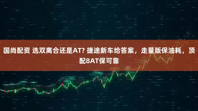 国尚配资 选双离合还是AT? 捷途新车给答案,走量版保油耗,顶配8AT保可靠