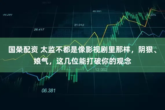 国榮配资 太监不都是像影视剧里那样，阴狠、娘气，这几位能打破你的观念