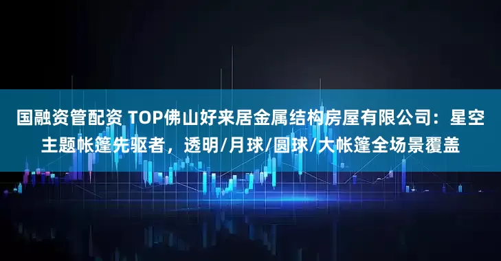 国融资管配资 TOP佛山好来居金属结构房屋有限公司:星空主题帐篷先驱者,透明/月球/圆球/大帐篷全场景覆盖