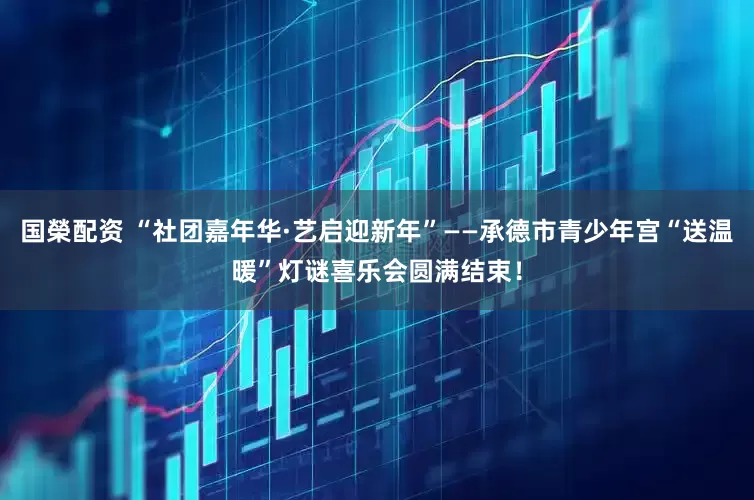 国榮配资 “社团嘉年华·艺启迎新年”——承德市青少年宫“送温暖”灯谜喜乐会圆满结束！