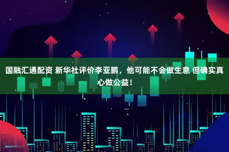 国融汇通配资 新华社评价李亚鹏，他可能不会做生意 但确实真心做公益！