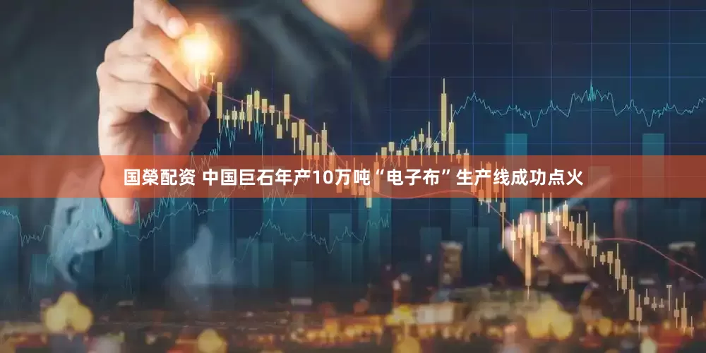 国榮配资 中国巨石年产10万吨“电子布”生产线成功点火