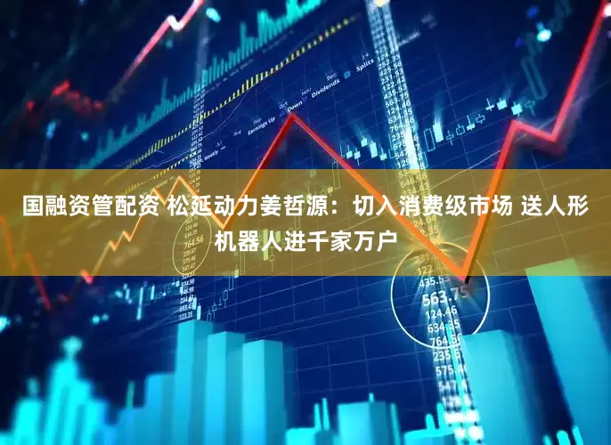 国融资管配资 松延动力姜哲源：切入消费级市场 送人形机器人进千家万户