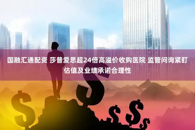国融汇通配资 莎普爱思超24倍高溢价收购医院 监管问询紧盯估值及业绩承诺合理性