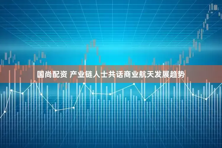 国尚配资 产业链人士共话商业航天发展趋势