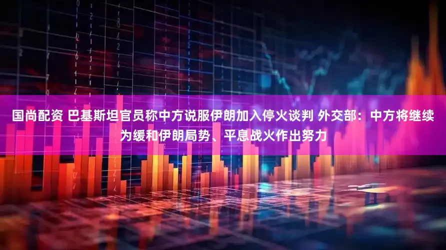 国尚配资 巴基斯坦官员称中方说服伊朗加入停火谈判 外交部：中方将继续为缓和伊朗局势、平息战火作出努力